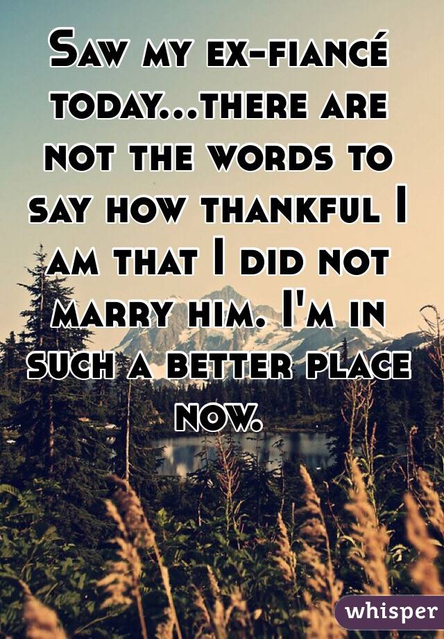 Saw my ex-fiancé today...there are not the words to say how thankful I am that I did not marry him. I'm in such a better place now.  