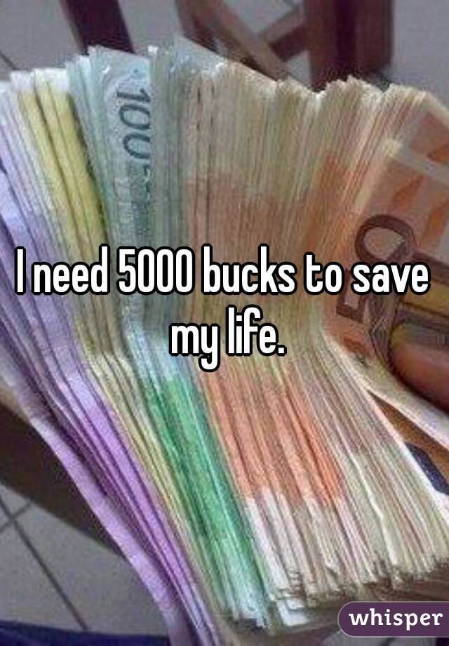 I need 5000 bucks to save my life.