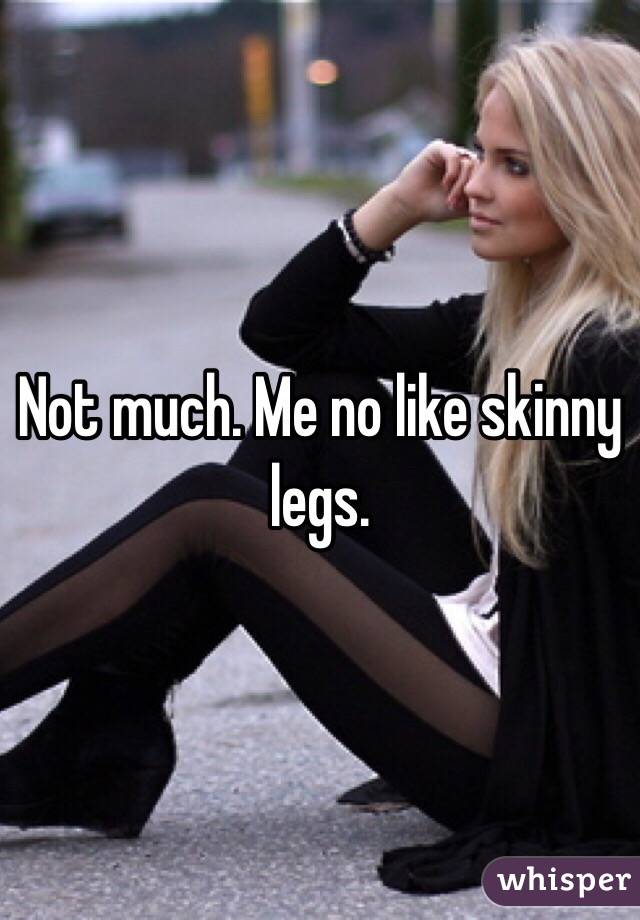 Not much. Me no like skinny legs. 
