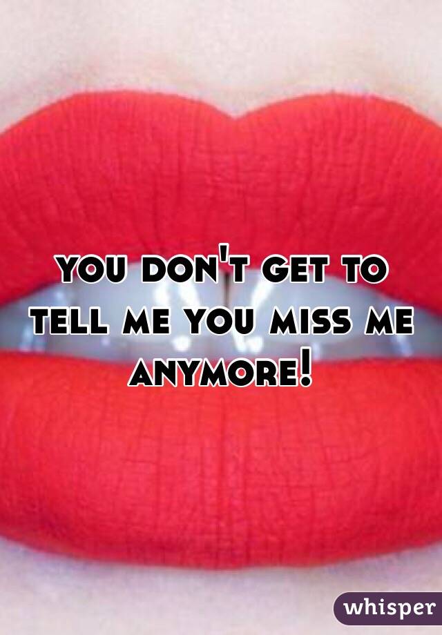 you don't get to tell me you miss me anymore! 