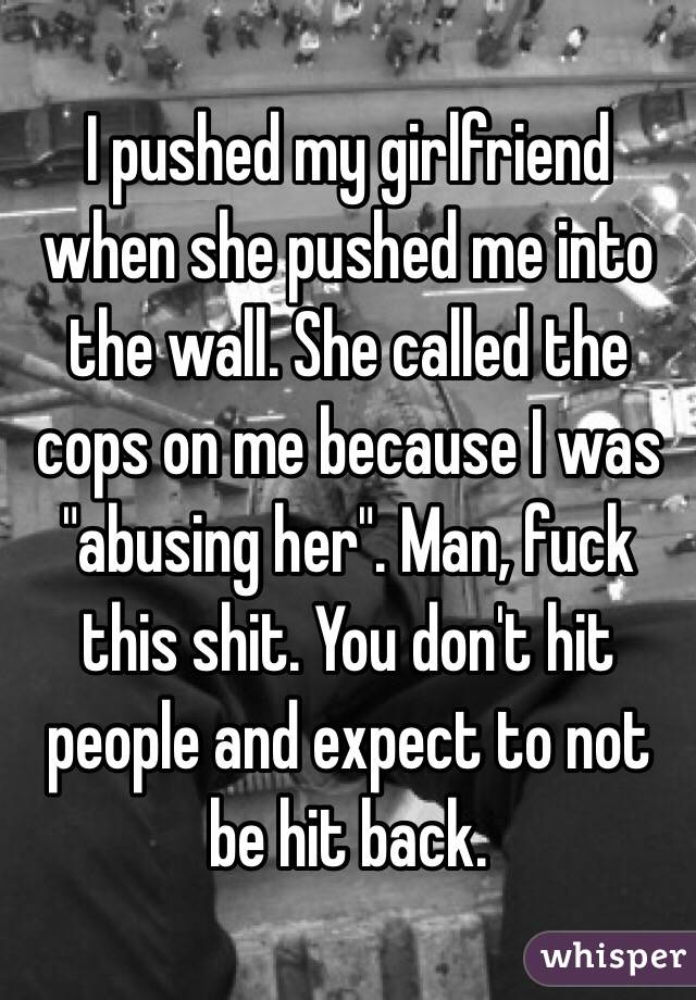 I pushed my girlfriend when she pushed me into the wall. She called the cops on me because I was "abusing her". Man, fuck this shit. You don't hit people and expect to not be hit back.
