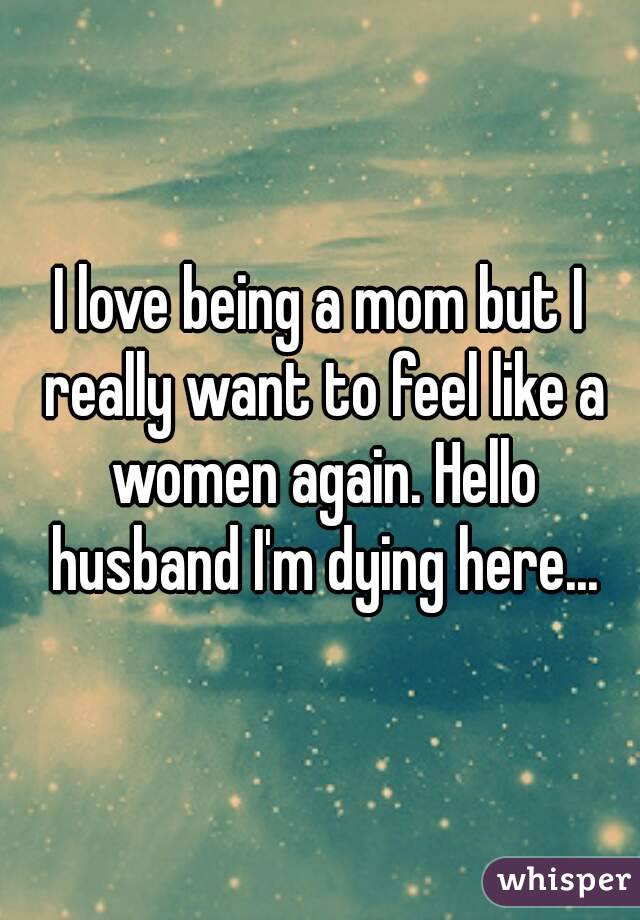 I love being a mom but I really want to feel like a women again. Hello husband I'm dying here...