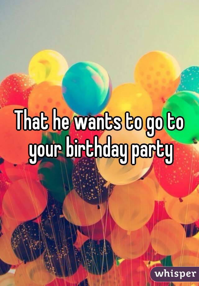 That he wants to go to your birthday party