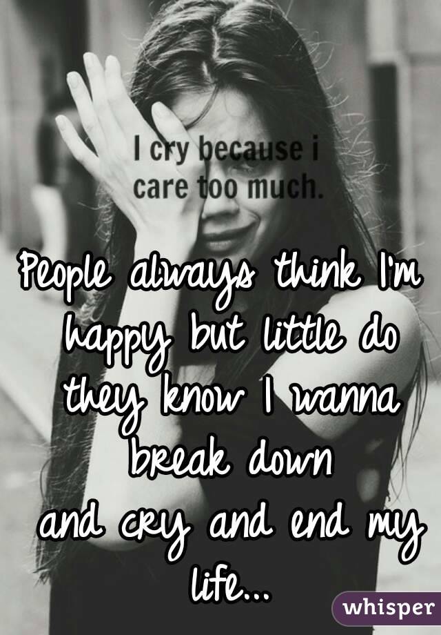People always think I'm happy but little do they know I wanna break down
 and cry and end my life...
