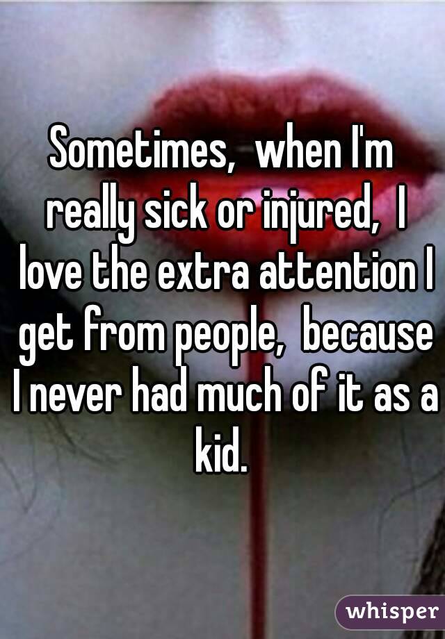 Sometimes,  when I'm really sick or injured,  I love the extra attention I get from people,  because I never had much of it as a kid. 