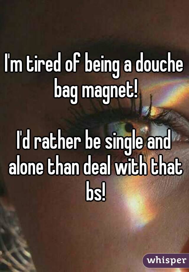 I'm tired of being a douche bag magnet!

I'd rather be single and alone than deal with that bs!