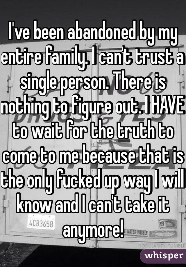 I've been abandoned by my entire family. I can't trust a single person. There is nothing to figure out. I HAVE to wait for the truth to come to me because that is the only fucked up way I will know and I can't take it anymore!