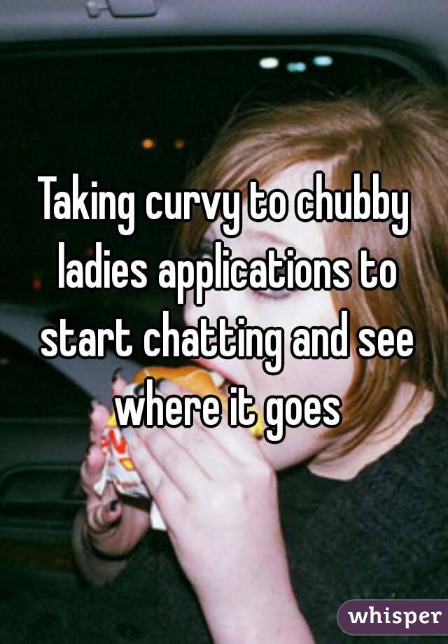 Taking curvy to chubby ladies applications to start chatting and see where it goes