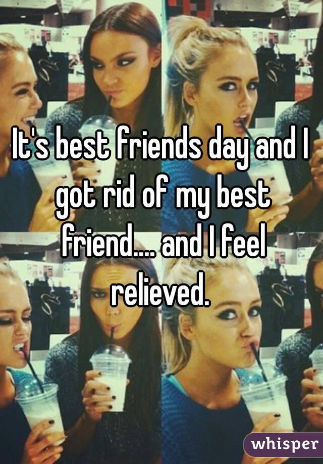 It's best friends day and I got rid of my best friend.... and I feel relieved. 