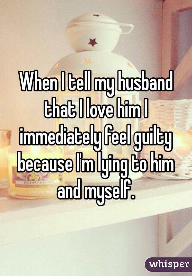 When I tell my husband that I love him I immediately feel guilty because I'm lying to him and myself. 