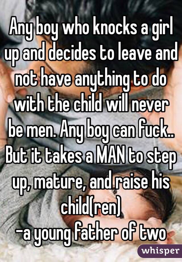 Any boy who knocks a girl up and decides to leave and not have anything to do with the child will never be men. Any boy can fuck.. But it takes a MAN to step up, mature, and raise his child(ren) 
-a young father of two