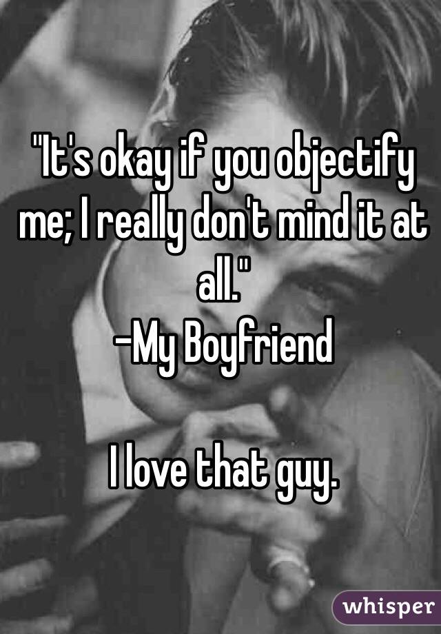 "It's okay if you objectify me; I really don't mind it at all." 
-My Boyfriend

I love that guy. 