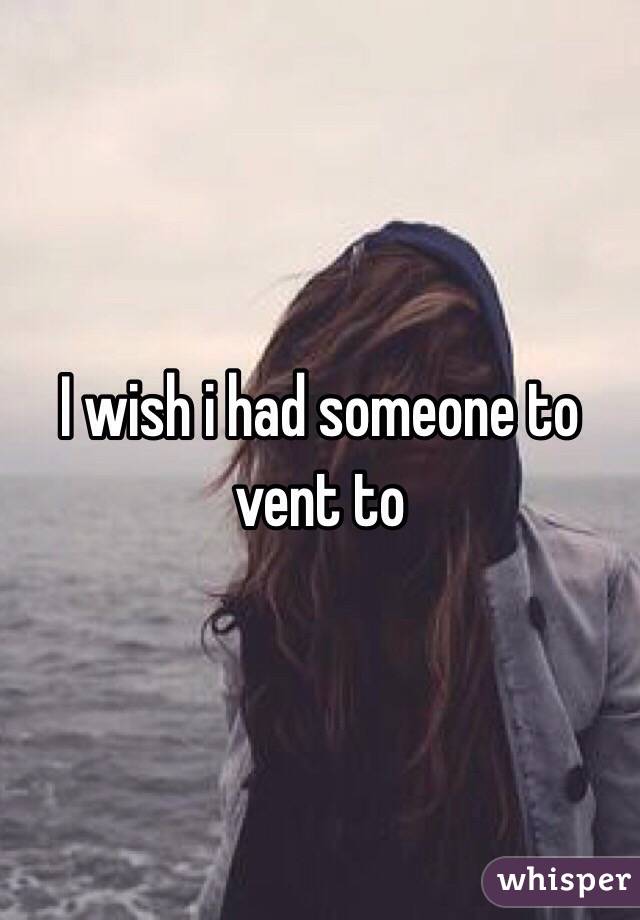I wish i had someone to vent to 