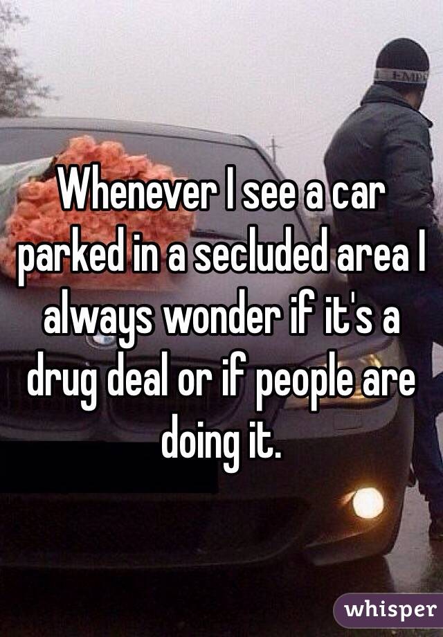 Whenever I see a car parked in a secluded area I always wonder if it's a drug deal or if people are doing it. 