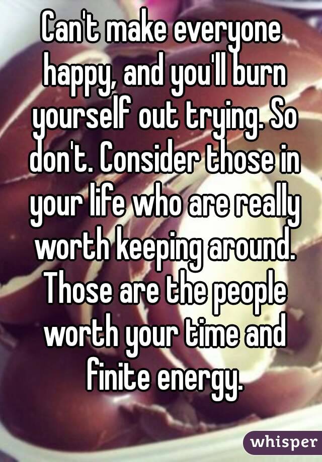 Can't make everyone happy, and you'll burn yourself out trying. So don't. Consider those in your life who are really worth keeping around. Those are the people worth your time and finite energy.