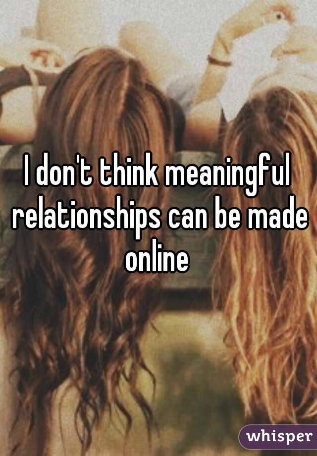 I don't think meaningful relationships can be made online 