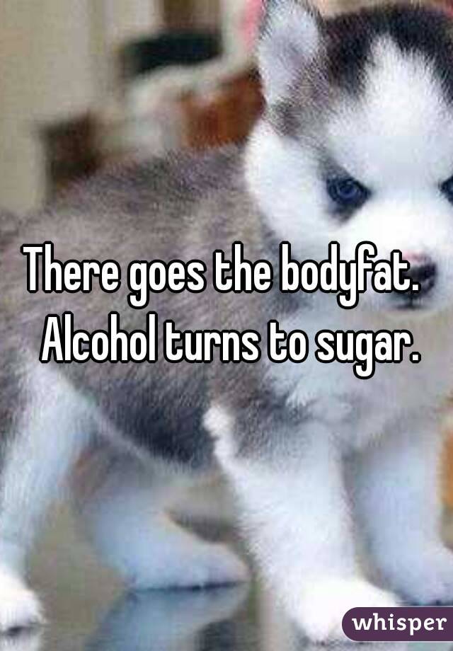There goes the bodyfat.  Alcohol turns to sugar.