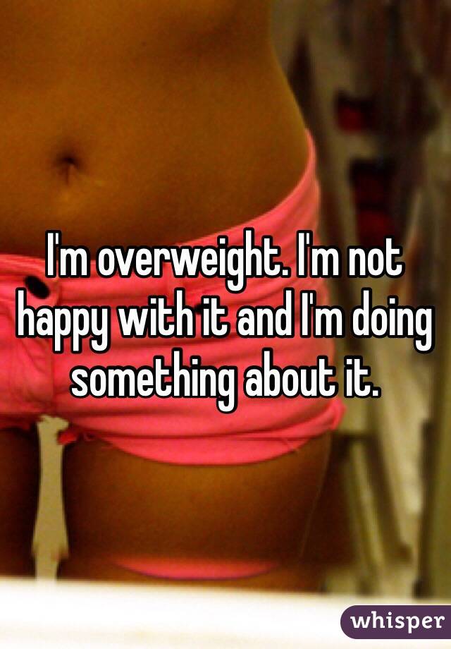I'm overweight. I'm not happy with it and I'm doing something about it. 