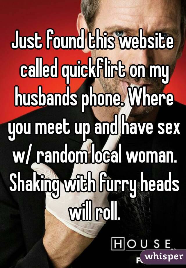 Just found this website called quickflirt on my husbands phone. Where you meet up and have sex w/ random local woman. Shaking with furry heads will roll.