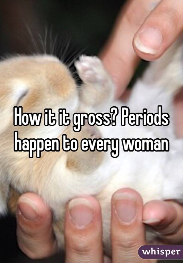 How it it gross? Periods happen to every woman