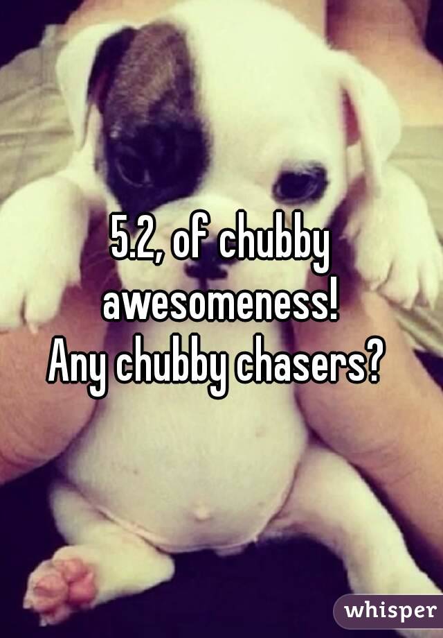 5.2, of chubby awesomeness! 
Any chubby chasers? 