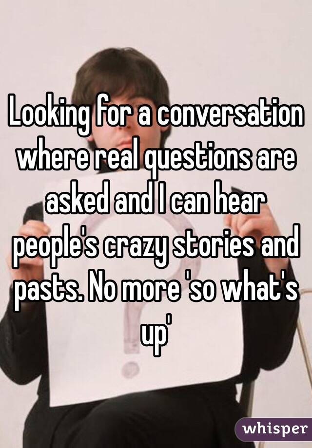 Looking for a conversation where real questions are asked and I can hear people's crazy stories and pasts. No more 'so what's up'