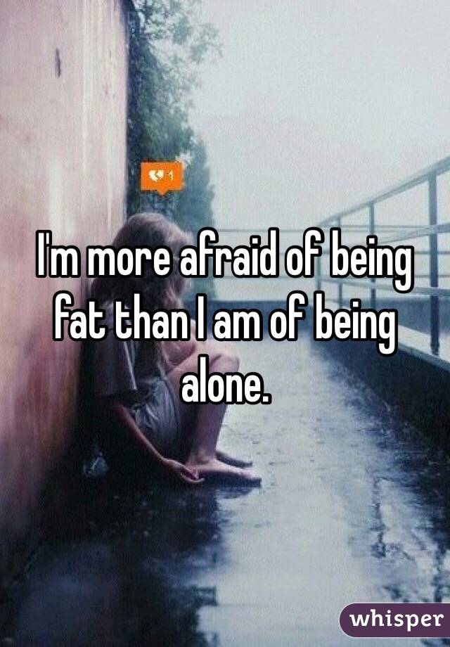 I'm more afraid of being fat than I am of being alone. 
