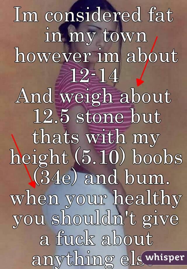 Im considered fat in my town however im about 12-14 
And weigh about 12.5 stone but thats with my height (5.10) boobs   (34e) and bum. when your healthy you shouldn't give a fuck about anything else 
