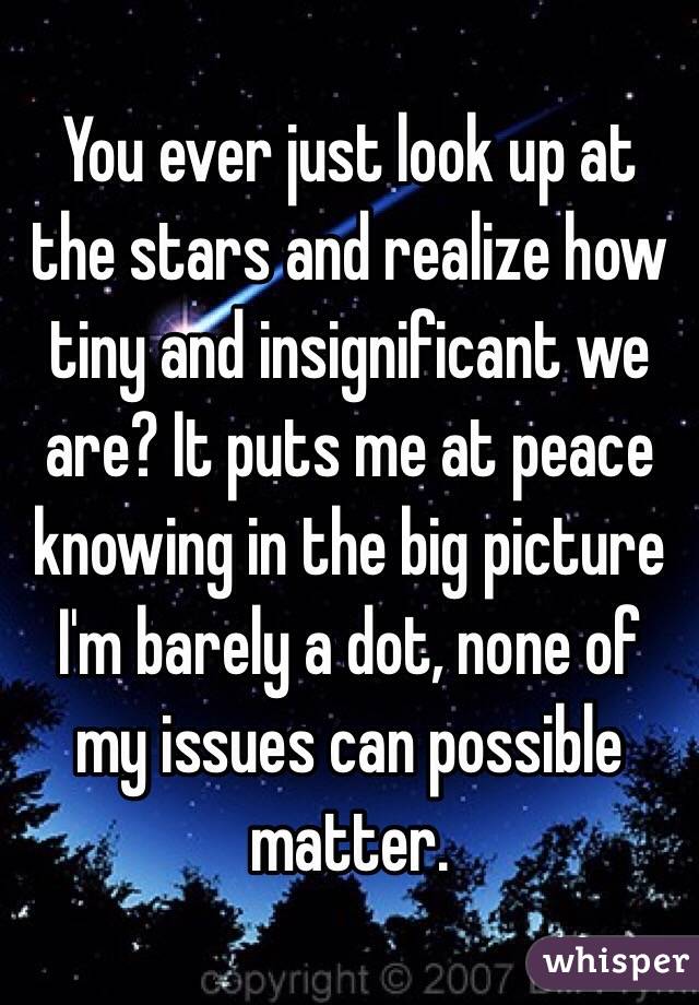 You ever just look up at the stars and realize how tiny and insignificant we are? It puts me at peace knowing in the big picture I'm barely a dot, none of my issues can possible matter. 