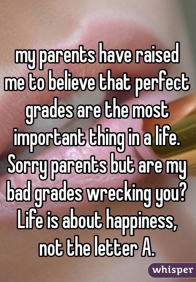my parents have raised me to believe that perfect grades are the most important thing in a life. Sorry parents but are my bad grades wrecking you? Life is about happiness, not the letter A.