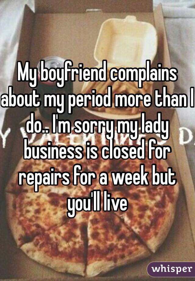 My boyfriend complains about my period more than I do.. I'm sorry my lady business is closed for repairs for a week but you'll live 