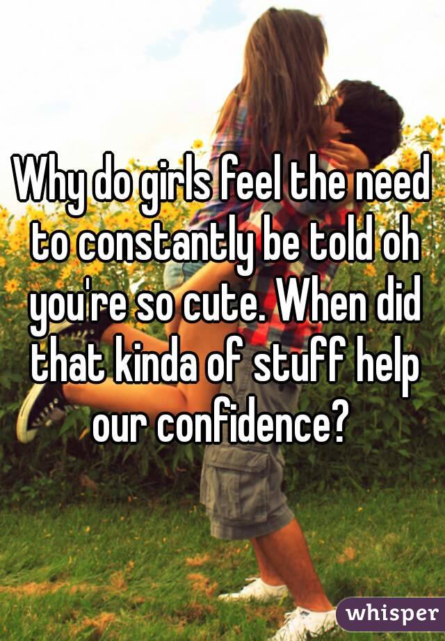 Why do girls feel the need to constantly be told oh you're so cute. When did that kinda of stuff help our confidence? 