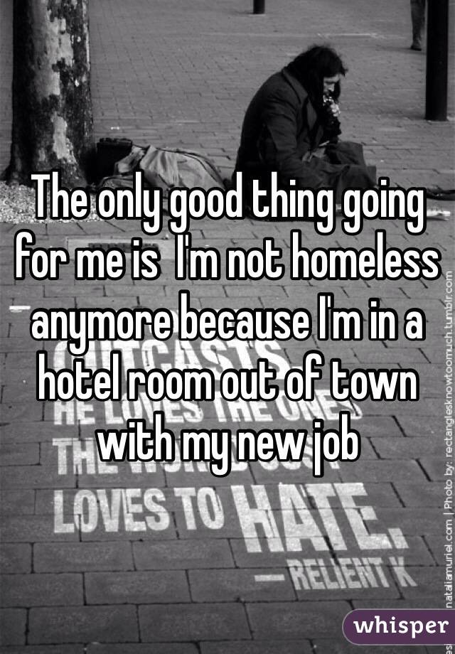 The only good thing going for me is  I'm not homeless anymore because I'm in a hotel room out of town with my new job
