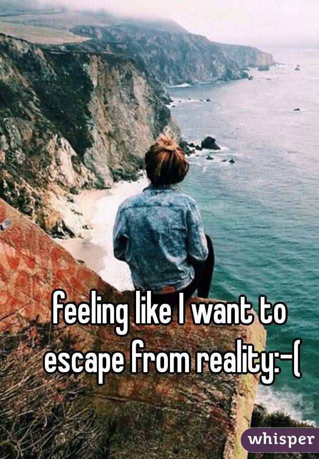 feeling like I want to escape from reality:-(