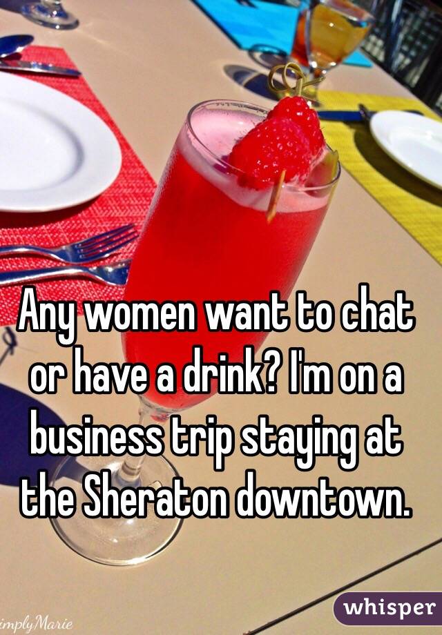 Any women want to chat or have a drink? I'm on a business trip staying at the Sheraton downtown. 