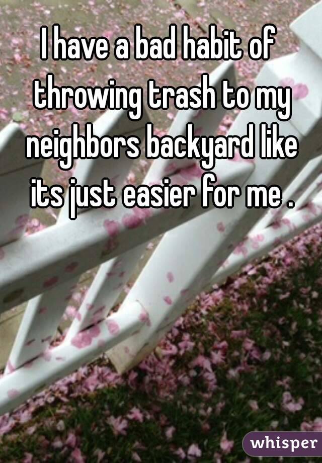 I have a bad habit of throwing trash to my neighbors backyard like its just easier for me .