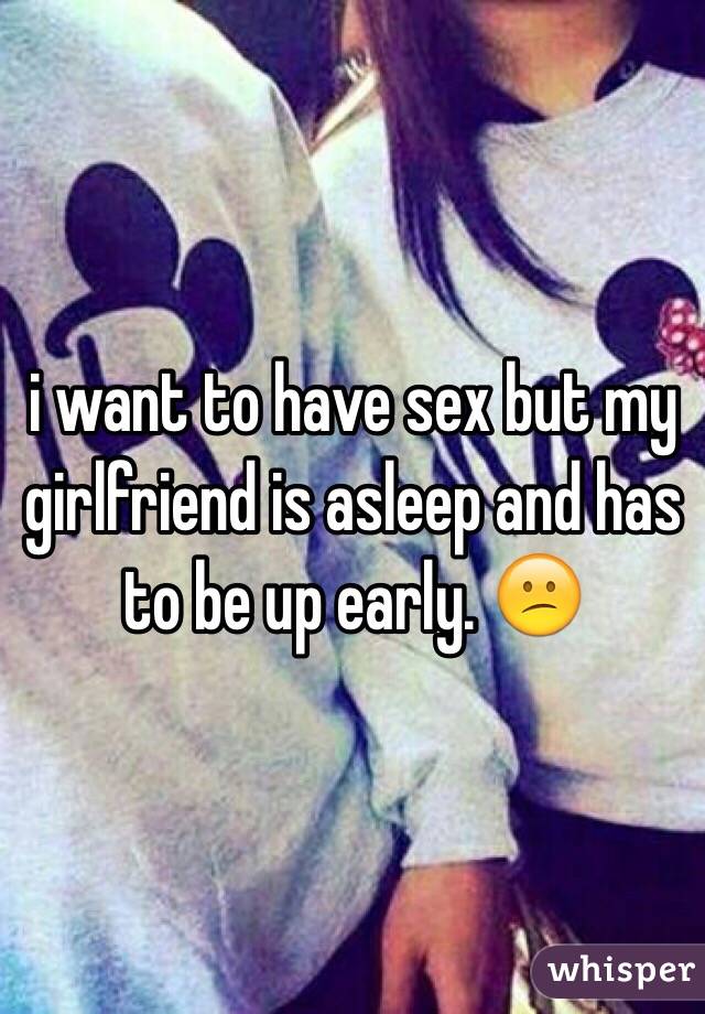 i want to have sex but my girlfriend is asleep and has to be up early. 😕