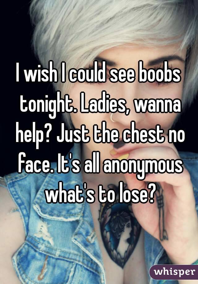 I wish I could see boobs tonight. Ladies, wanna help? Just the chest no face. It's all anonymous what's to lose?