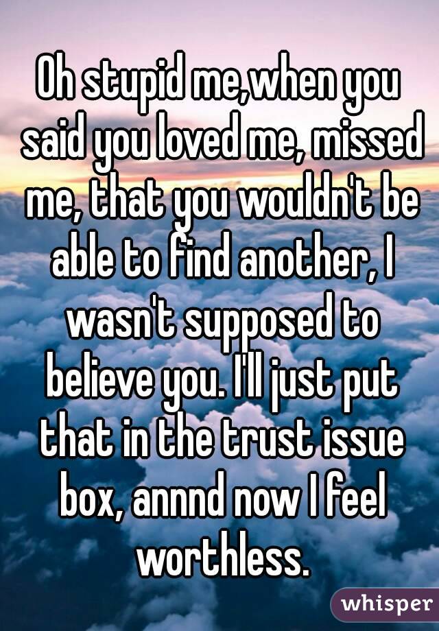 Oh stupid me,when you said you loved me, missed me, that you wouldn't be able to find another, I wasn't supposed to believe you. I'll just put that in the trust issue box, annnd now I feel worthless.