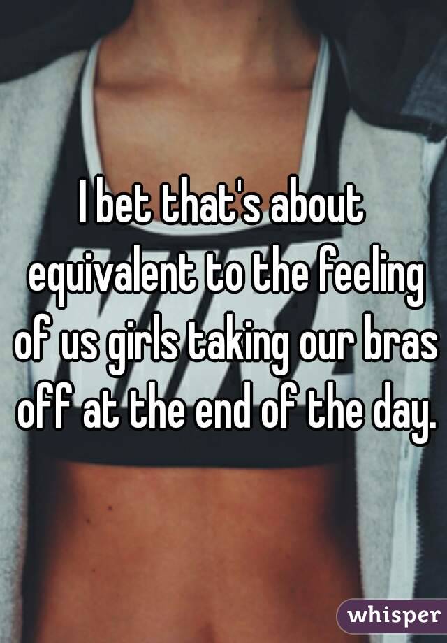 I bet that's about equivalent to the feeling of us girls taking our bras off at the end of the day.