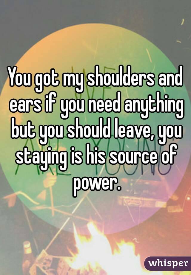 You got my shoulders and ears if you need anything but you should leave, you staying is his source of power.