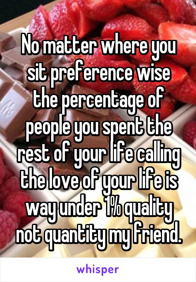 No matter where you sit preference wise the percentage of people you spent the rest of your life calling the love of your life is way under 1% quality not quantity my friend.