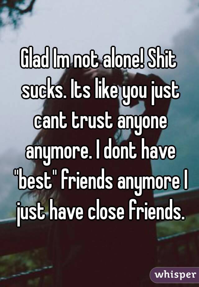 Glad Im not alone! Shit sucks. Its like you just cant trust anyone anymore. I dont have "best" friends anymore I just have close friends.
