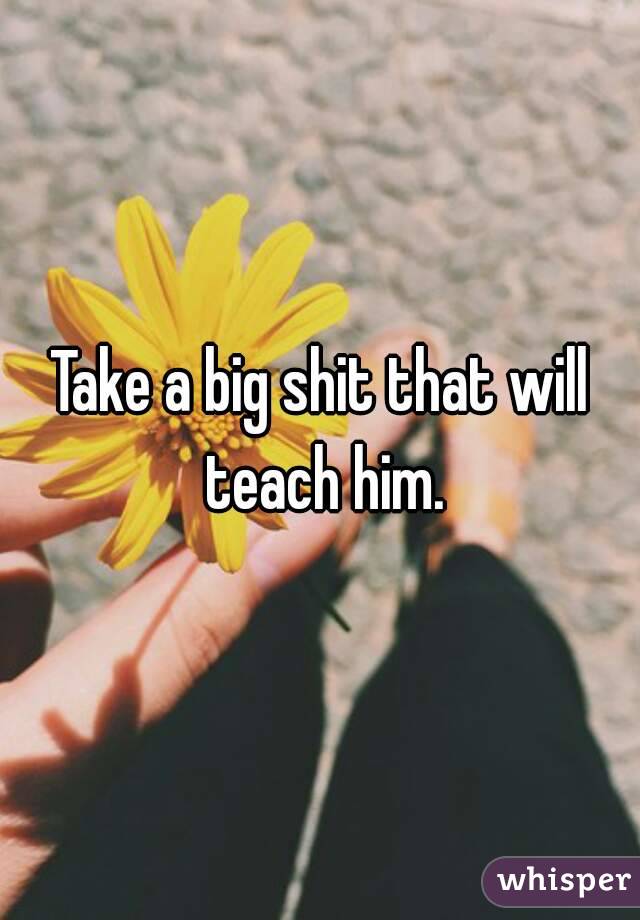 Take a big shit that will teach him.