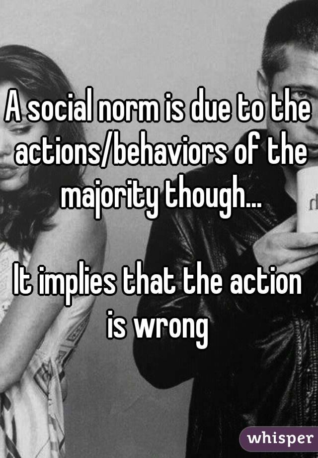 A social norm is due to the actions/behaviors of the majority though...

It implies that the action is wrong 