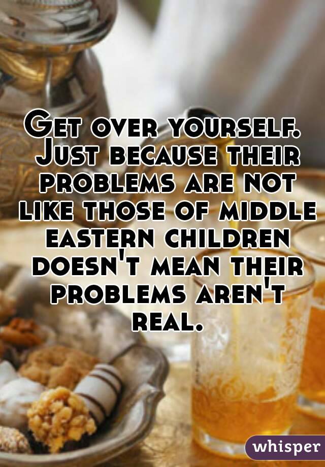 Get over yourself. Just because their problems are not like those of middle eastern children doesn't mean their problems aren't real.