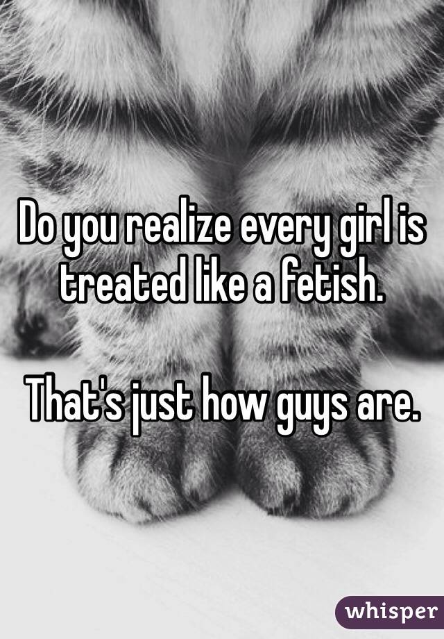 Do you realize every girl is treated like a fetish.

That's just how guys are.