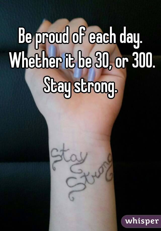 Be proud of each day. Whether it be 30, or 300. Stay strong. 