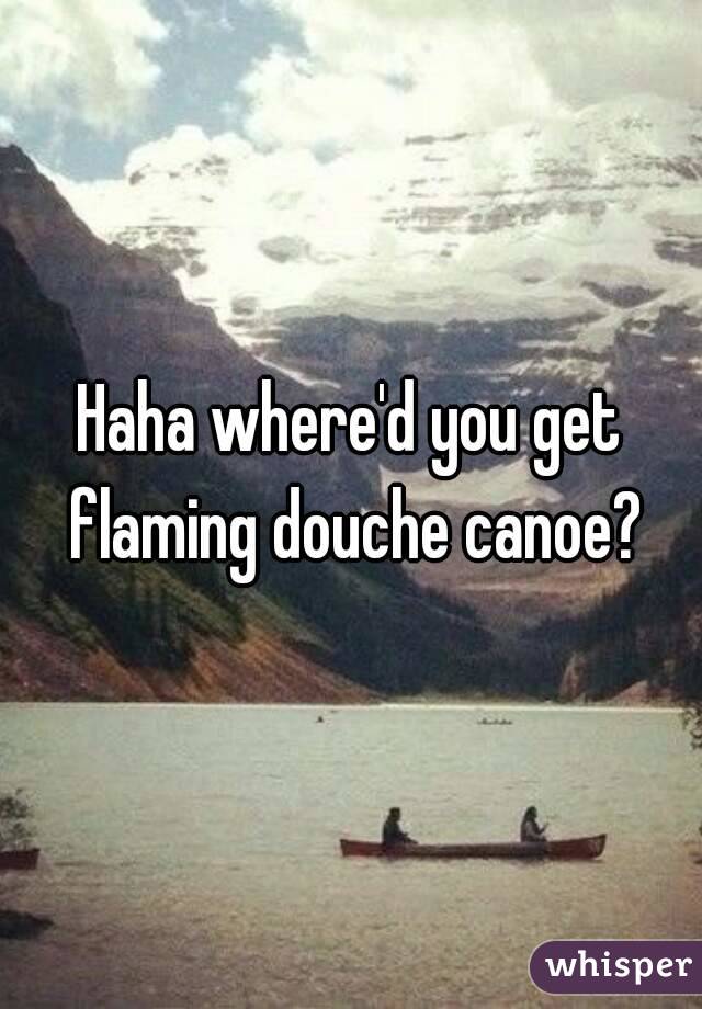 Haha where'd you get flaming douche canoe?