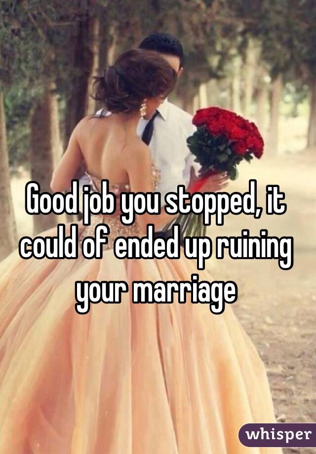 Good job you stopped, it could of ended up ruining your marriage